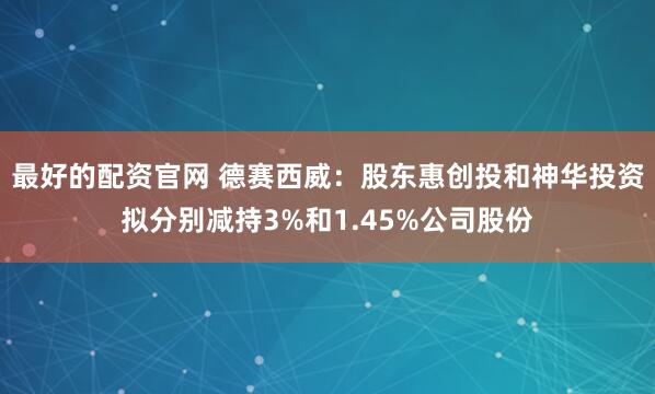 最好的配资官网 德赛西威：股东惠创投和神华投资拟分别减持3%和1.45%公司股份