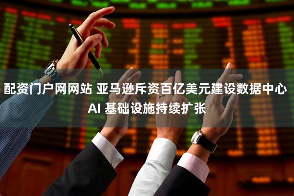 配资门户网网站 亚马逊斥资百亿美元建设数据中心 AI 基础设施持续扩张