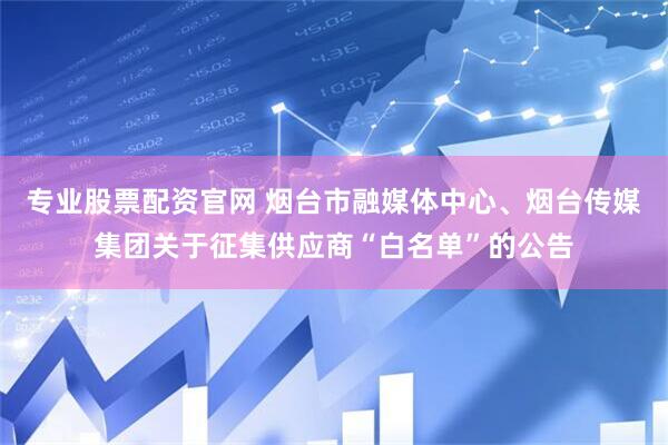 专业股票配资官网 烟台市融媒体中心、烟台传媒集团关于征集供应商“白名单”的公告