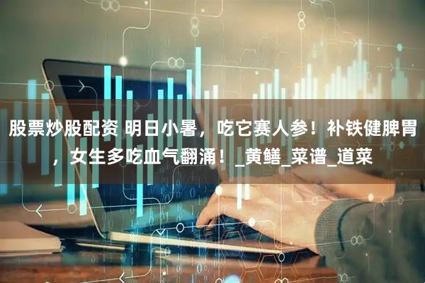 股票炒股配资 明日小暑，吃它赛人参！补铁健脾胃，女生多吃血气翻涌！_黄鳝_菜谱_道菜