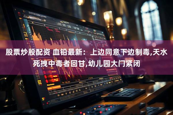 股票炒股配资 血铅最新：上边同意下边制毒,天水死拽中毒者回甘,幼儿园大门紧闭
