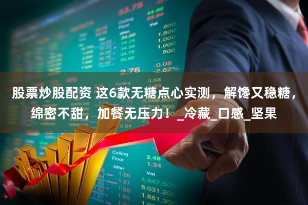 股票炒股配资 这6款无糖点心实测，解馋又稳糖，绵密不甜，加餐无压力！_冷藏_口感_坚果
