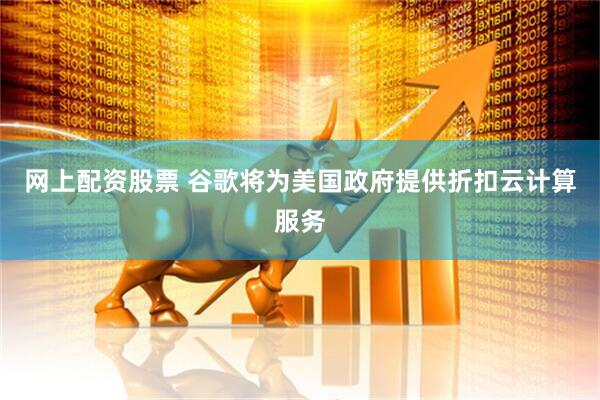 网上配资股票 谷歌将为美国政府提供折扣云计算服务