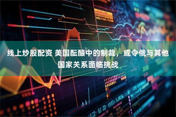 线上炒股配资 美国酝酿中的制裁，或令俄与其他国家关系面临挑战