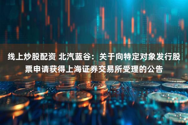 线上炒股配资 北汽蓝谷：关于向特定对象发行股票申请获得上海证券交易所受理的公告