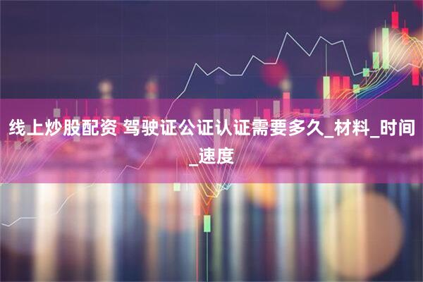 线上炒股配资 驾驶证公证认证需要多久_材料_时间_速度
