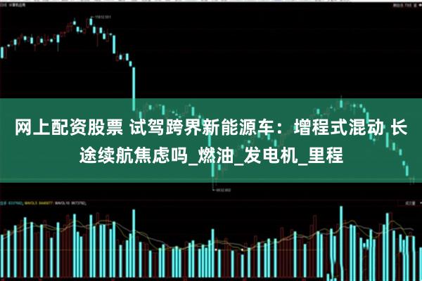 网上配资股票 试驾跨界新能源车：增程式混动 长途续航焦虑吗_燃油_发电机_里程