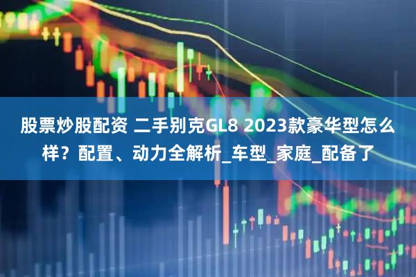 股票炒股配资 二手别克GL8 2023款豪华型怎么样？配置、动力全解析_车型_家庭_配备了