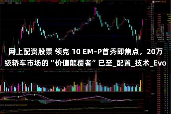 网上配资股票 领克 10 EM-P首秀即焦点，20万级轿车市场的“价值颠覆者”已至_配置_技术_Evo