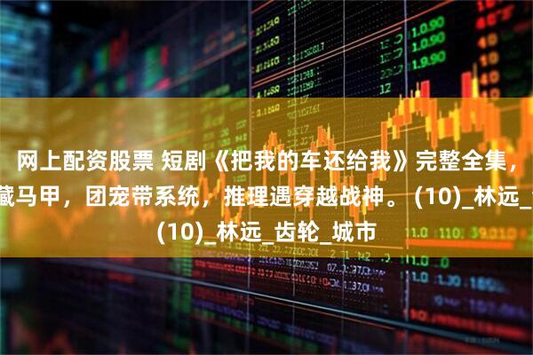 网上配资股票 短剧《把我的车还给我》完整全集，豪门重生藏马甲，团宠带系统，推理遇穿越战神。 (10)_林远_齿轮_城市