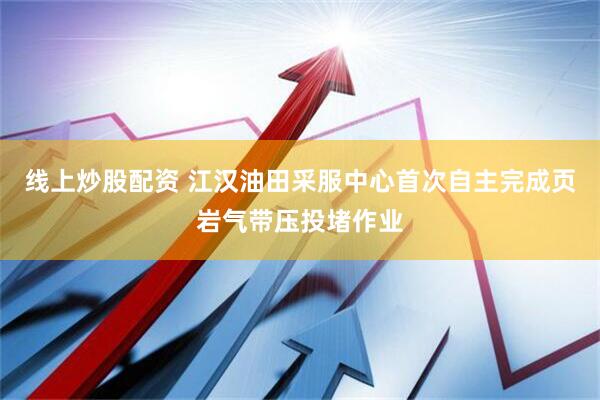线上炒股配资 江汉油田采服中心首次自主完成页岩气带压投堵作业