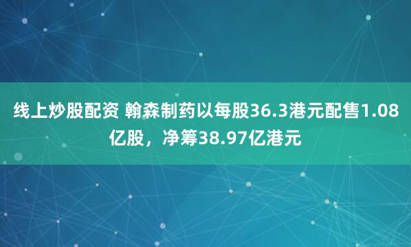 线上炒股配资 翰森制药以每股36.3港元配售1.08亿股，净筹38.97亿港元