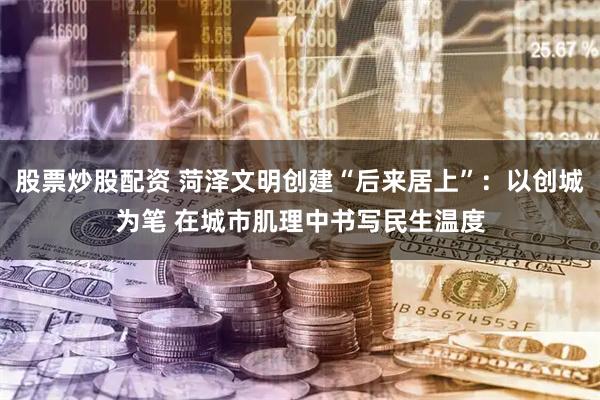 股票炒股配资 菏泽文明创建“后来居上”：以创城为笔 在城市肌理中书写民生温度