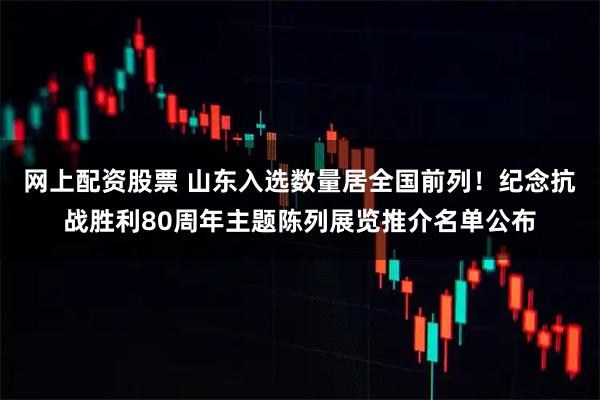 网上配资股票 山东入选数量居全国前列！纪念抗战胜利80周年主题陈列展览推介名单公布