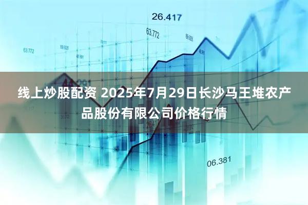 线上炒股配资 2025年7月29日长沙马王堆农产品股份有限公司价格行情