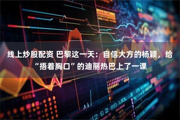 线上炒股配资 巴黎这一天：自信大方的杨颖，给“捂着胸口”的迪丽热巴上了一课