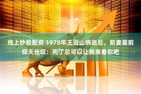 线上炒股配资 1978年王近山病逝后，前妻墓前仰天长叹：死了总可以让我来看你吧