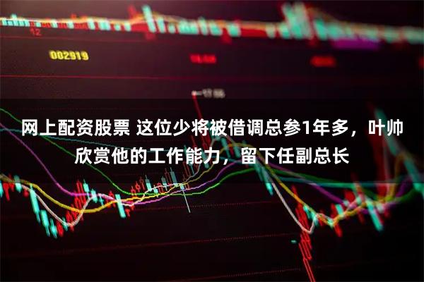 网上配资股票 这位少将被借调总参1年多，叶帅欣赏他的工作能力，留下任副总长