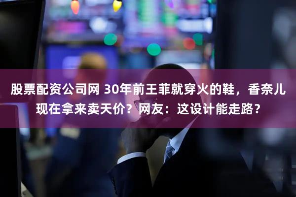 股票配资公司网 30年前王菲就穿火的鞋，香奈儿现在拿来卖天价？网友：这设计能走路？