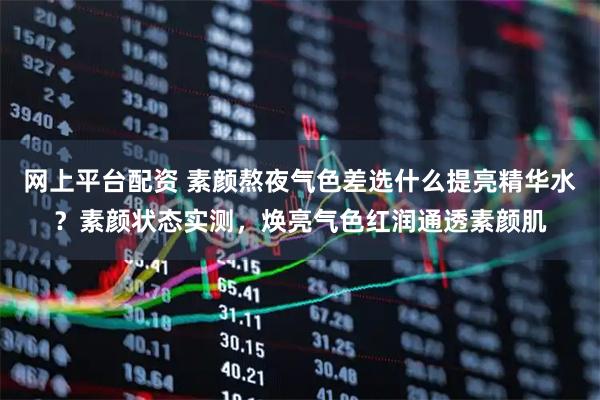网上平台配资 素颜熬夜气色差选什么提亮精华水？素颜状态实测，焕亮气色红润通透素颜肌