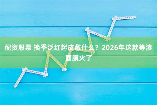配资股票 换季泛红起皮敷什么？2026年这款等渗面膜火了