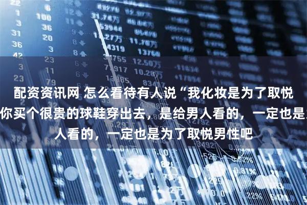 配资资讯网 怎么看待有人说“我化妆是为了取悦自己”？网友：你买个很贵的球鞋穿出去，是给男人看的，一定也是为了取悦男性吧