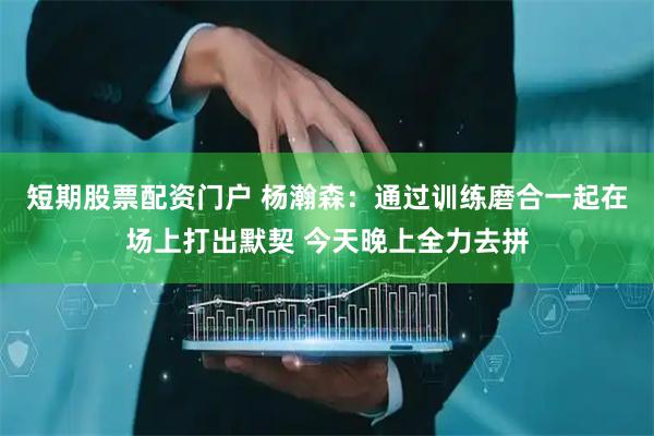短期股票配资门户 杨瀚森：通过训练磨合一起在场上打出默契 今天晚上全力去拼