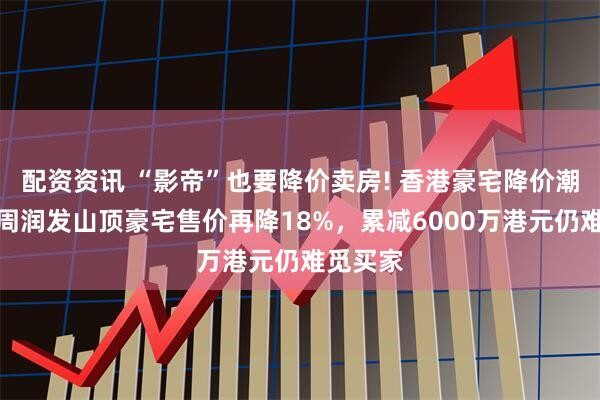 配资资讯 “影帝”也要降价卖房! 香港豪宅降价潮来袭，周润发山顶豪宅售价再降18%，累减6000万港元仍难觅买家