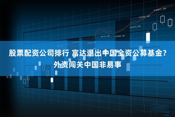 股票配资公司排行 富达退出中国全资公募基金？外资闯关中国非易事